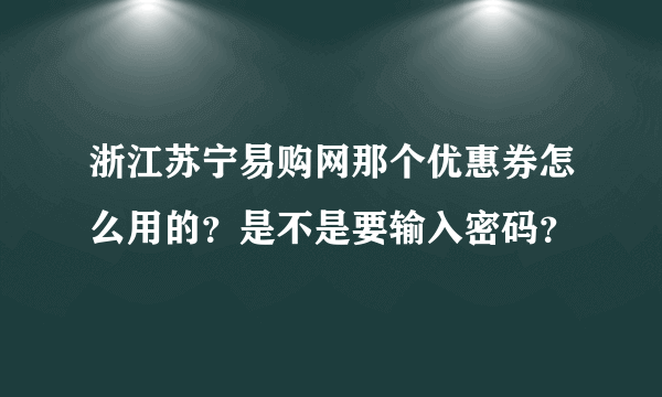 浙江苏宁易购网那个优惠券怎么用的？是不是要输入密码？