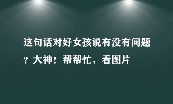 这句话对好女孩说有没有问题？大神！帮帮忙，看图片