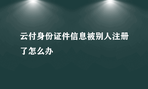 云付身份证件信息被别人注册了怎么办