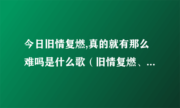 今日旧情复燃,真的就有那么难吗是什么歌（旧情复燃、真的就有那么难吗）