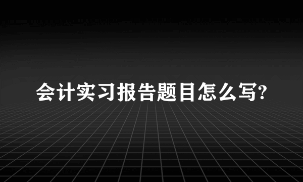 会计实习报告题目怎么写?