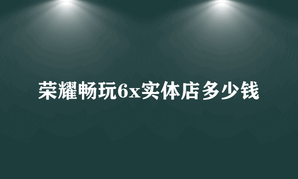 荣耀畅玩6x实体店多少钱