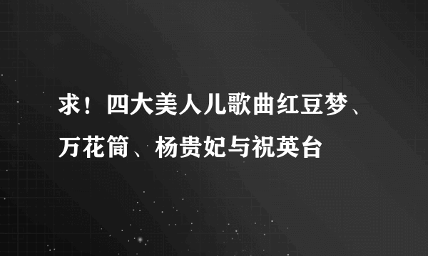 求！四大美人儿歌曲红豆梦、万花筒、杨贵妃与祝英台