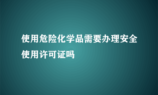 使用危险化学品需要办理安全使用许可证吗