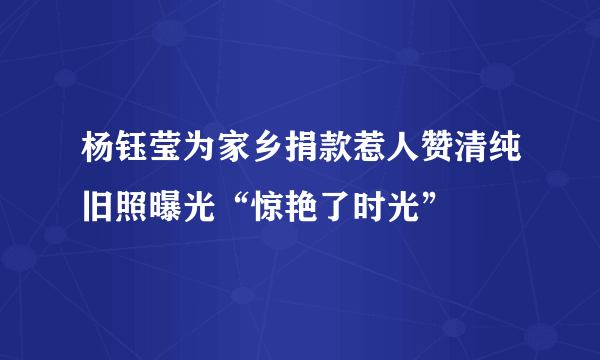 杨钰莹为家乡捐款惹人赞清纯旧照曝光“惊艳了时光”