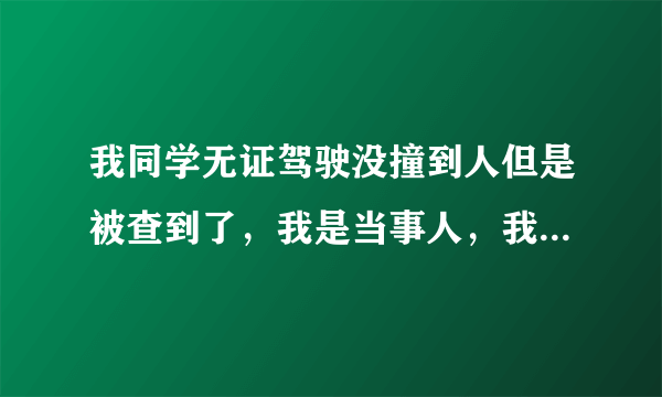 我同学无证驾驶没撞到人但是被查到了，我是当事人，我想问一下，做笔...