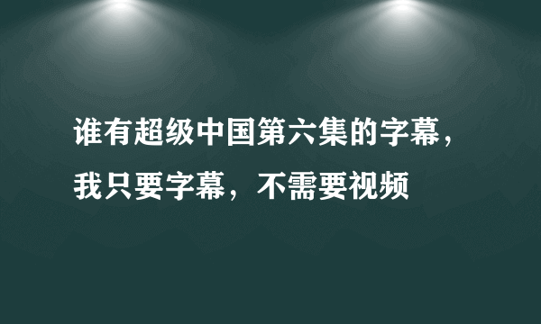 谁有超级中国第六集的字幕，我只要字幕，不需要视频