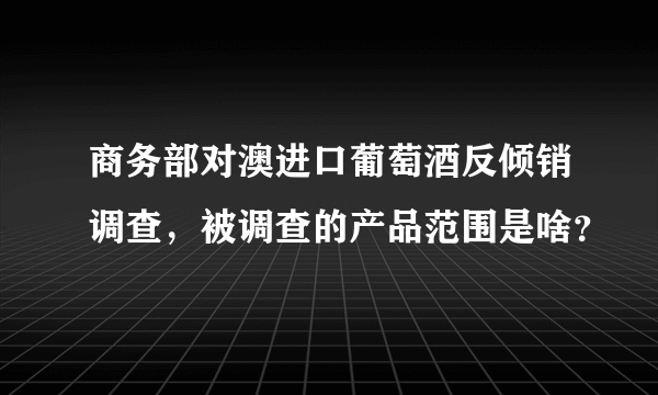 商务部对澳进口葡萄酒反倾销调查，被调查的产品范围是啥？