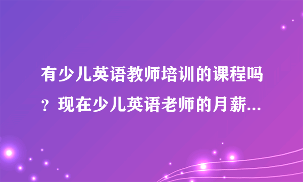 有少儿英语教师培训的课程吗？现在少儿英语老师的月薪是怎么个水平？