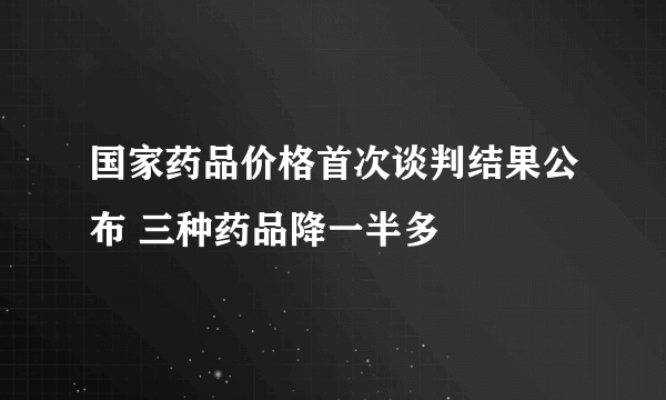 国家药品价格首次谈判结果公布 三种药品降一半多