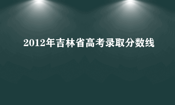 2012年吉林省高考录取分数线