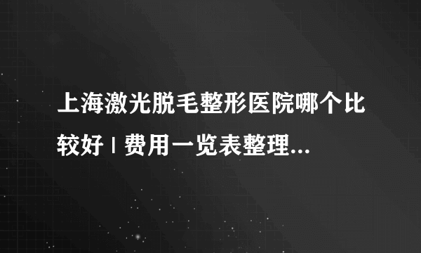 上海激光脱毛整形医院哪个比较好 | 费用一览表整理_您好我想知道这做了激光脱毛还会再长吗