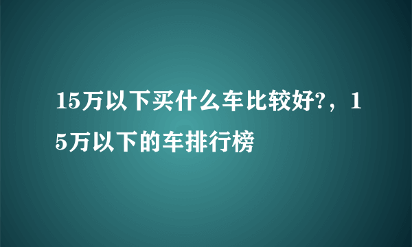 15万以下买什么车比较好?，15万以下的车排行榜