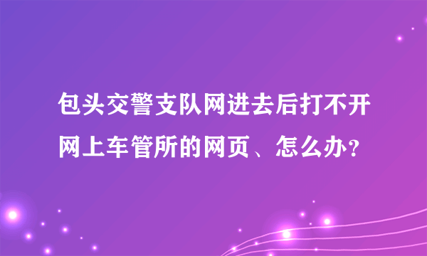 包头交警支队网进去后打不开网上车管所的网页、怎么办？