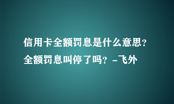 信用卡全额罚息是什么意思？全额罚息叫停了吗？-飞外