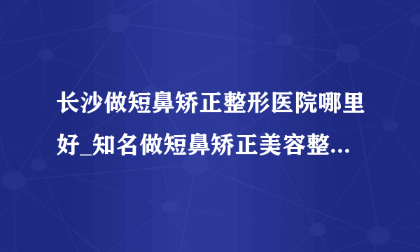 长沙做短鼻矫正整形医院哪里好_知名做短鼻矫正美容整形医院有哪些【附价格】