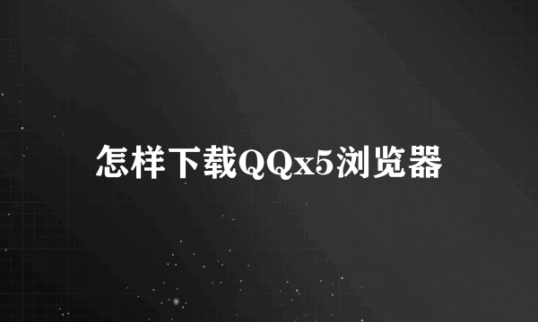 怎样下载QQx5浏览器