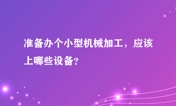 准备办个小型机械加工，应该上哪些设备？