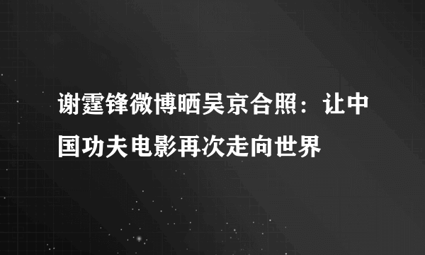 谢霆锋微博晒吴京合照：让中国功夫电影再次走向世界