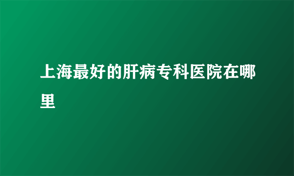 上海最好的肝病专科医院在哪里