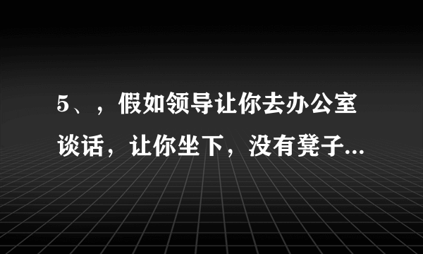 5、，假如领导让你去办公室谈话，让你坐下，没有凳子，怎么办？