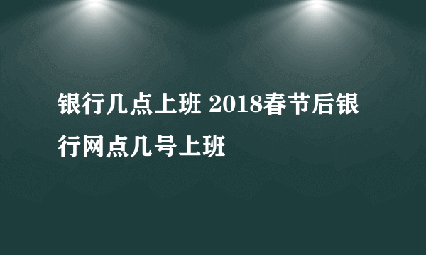 银行几点上班 2018春节后银行网点几号上班