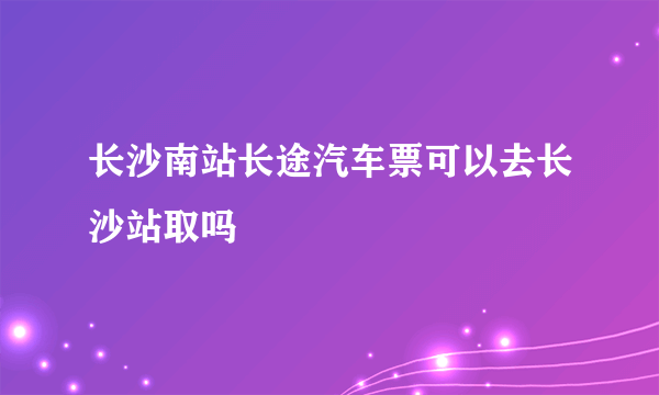 长沙南站长途汽车票可以去长沙站取吗