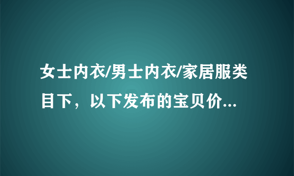 女士内衣/男士内衣/家居服类目下，以下发布的宝贝价格/邮费相符的是？