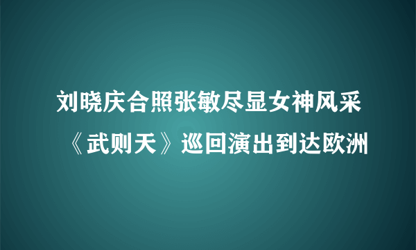 刘晓庆合照张敏尽显女神风采 《武则天》巡回演出到达欧洲