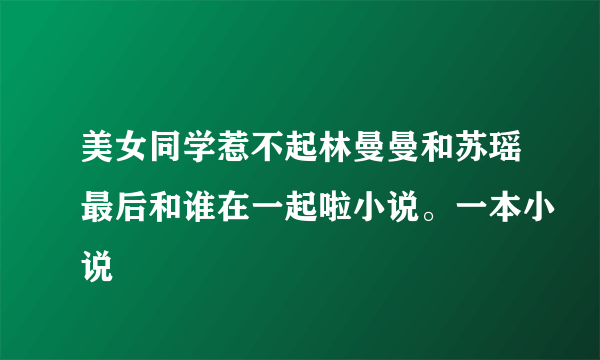 美女同学惹不起林曼曼和苏瑶最后和谁在一起啦小说。一本小说