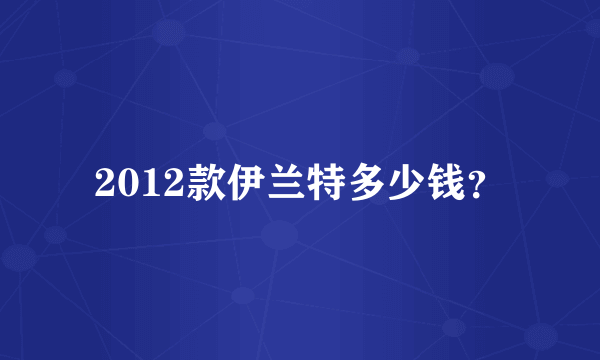 2012款伊兰特多少钱？