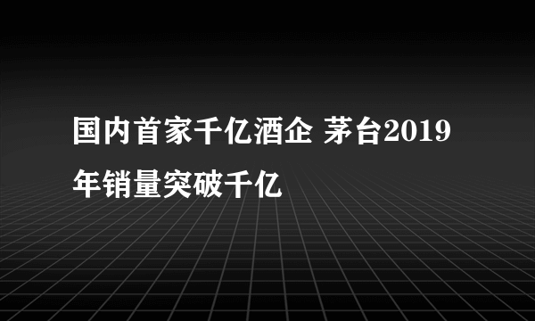 国内首家千亿酒企 茅台2019年销量突破千亿