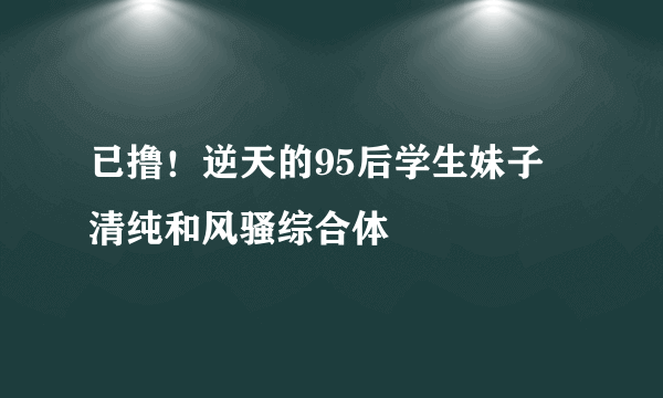 已撸！逆天的95后学生妹子 清纯和风骚综合体