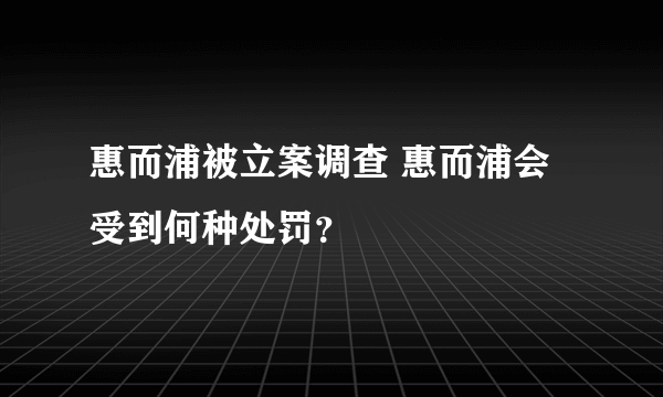 惠而浦被立案调查 惠而浦会受到何种处罚？