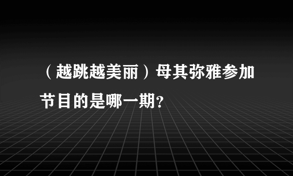 （越跳越美丽）母其弥雅参加节目的是哪一期？