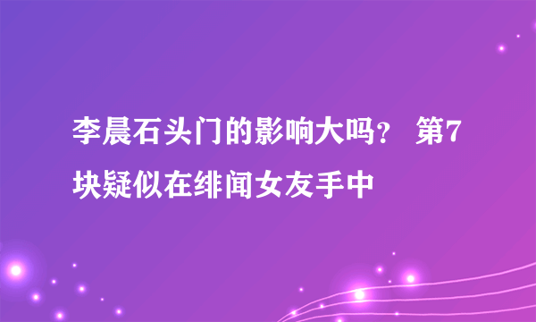 李晨石头门的影响大吗？ 第7块疑似在绯闻女友手中