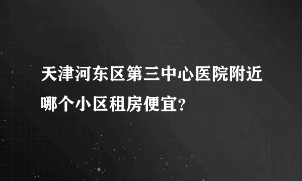 天津河东区第三中心医院附近哪个小区租房便宜？