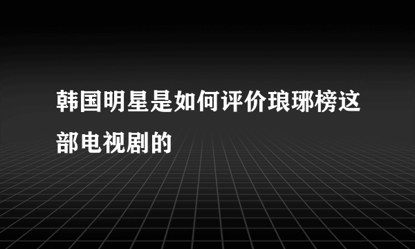 韩国明星是如何评价琅琊榜这部电视剧的