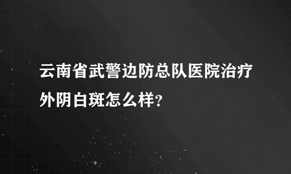 云南省武警边防总队医院治疗外阴白斑怎么样？