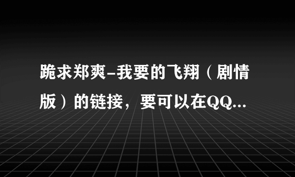 跪求郑爽-我要的飞翔（剧情版）的链接，要可以在QQ空间用的哈！