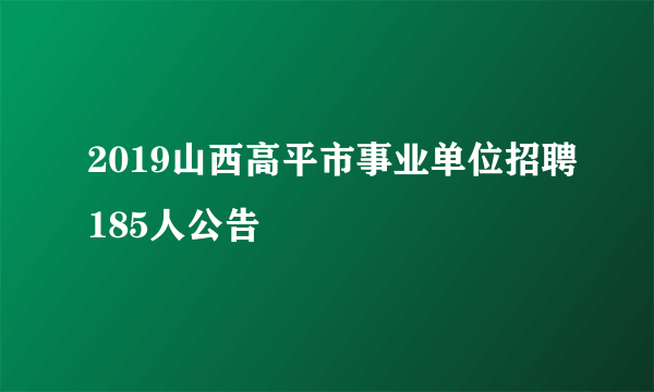 2019山西高平市事业单位招聘185人公告