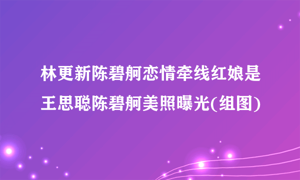 林更新陈碧舸恋情牵线红娘是王思聪陈碧舸美照曝光(组图)