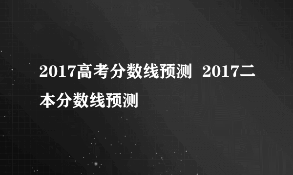 2017高考分数线预测  2017二本分数线预测