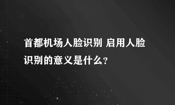 首都机场人脸识别 启用人脸识别的意义是什么？