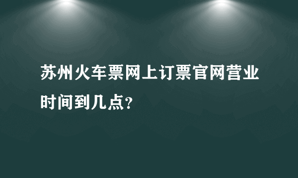 苏州火车票网上订票官网营业时间到几点？