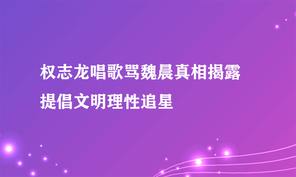 权志龙唱歌骂魏晨真相揭露 提倡文明理性追星