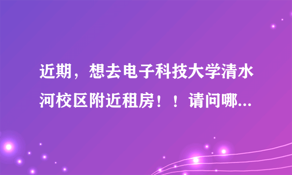 近期，想去电子科技大学清水河校区附近租房！！请问哪里有离学校近又比较安全的房子可以租？大概多少钱？