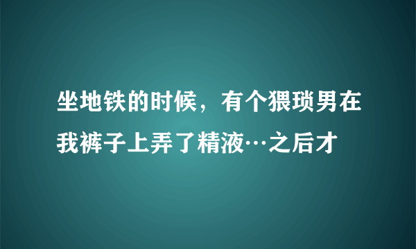 坐地铁的时候，有个猥琐男在我裤子上弄了精液…之后才