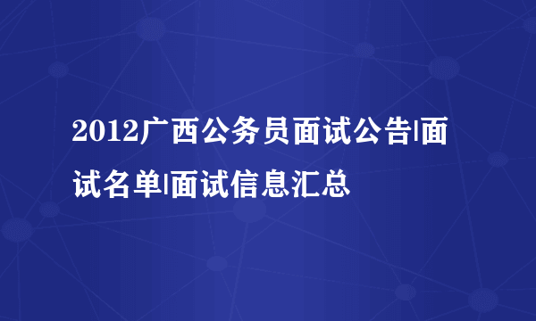 2012广西公务员面试公告|面试名单|面试信息汇总