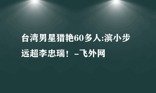 台湾男星猎艳60多人:滨小步远超李忠瑞！-飞外网